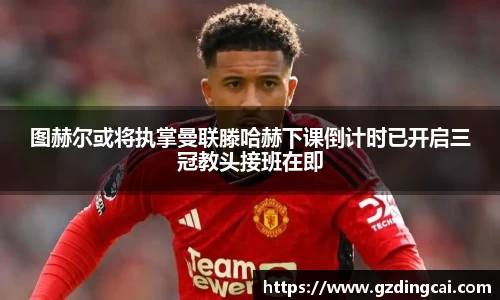 图赫尔或将执掌曼联滕哈赫下课倒计时已开启三冠教头接班在即